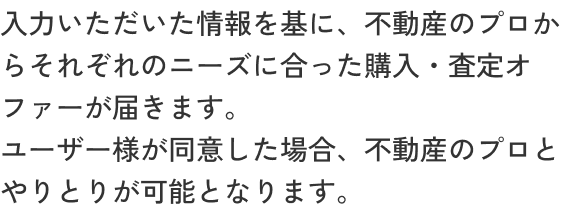 入力いただいた情報を基に、エージェントからそれぞれのニーズに合った購入/査定オファーが届きます。ユーザー様が同意した場合、不動産エージェントとやりとりが可能となります。
