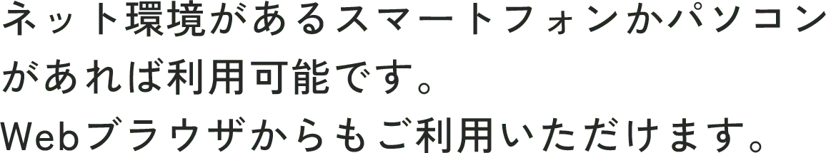 ネット環境があるスマートフォンかパソコンがあれば利用可能です。Webブラウザからもご利用いただけます。